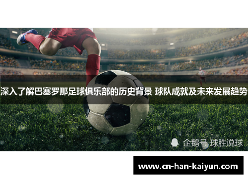 深入了解巴塞罗那足球俱乐部的历史背景 球队成就及未来发展趋势