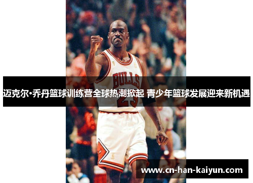 迈克尔·乔丹篮球训练营全球热潮掀起 青少年篮球发展迎来新机遇 迈克尔·乔丹篮球训练营全球热潮掀起 青少年篮球发展迎来新机遇